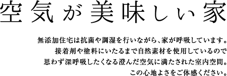 無添加住宅は抗菌や調湿を行いながら、家が呼吸しています。接着剤や塗料にいたるまで自然素材を使用しているので思わず深呼吸したくなる澄んだ空気に見たされた室内空間。この心地よさをご体感ください。